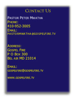Contact Us

Pastor Peter Mwatha 
Phone: 
410-952-3005
Email:
PASTORMWATHA@GOSPELFIRE.TV 


Address:
Gospel Fire
P O Box 300
Bel air MD 21014

Email: 
gospelfire@gospelfire.tv
 
www.gospelfire.tv
